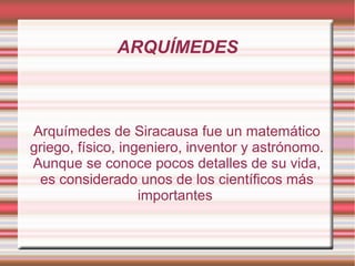 ARQUÍMEDES



Arquímedes de Siracausa fue un matemático
griego, físico, ingeniero, inventor y astrónomo.
Aunque se conoce pocos detalles de su vida,
 es considerado unos de los científicos más
                   importantes
 
