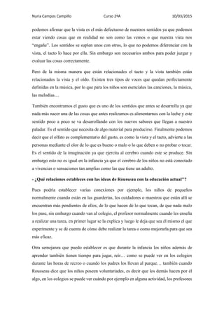 Nuria Campos Campillo Curso 2ºA 10/03/2015
podemos afirmar que la vista es el más defectuoso de nuestros sentidos ya que podemos
estar viendo cosas que en realidad no son como las vemos o que nuestra vista nos
“engañe”. Los sentidos se suplen unos con otros, lo que no podemos diferenciar con la
vista, el tacto lo hace por ella. Sin embargo son necesarios ambos para poder juzgar y
evaluar las cosas correctamente.
Pero de la misma manera que están relacionados el tacto y la vista también están
relacionados la vista y el oído. Existen tres tipos de voces que quedan perfectamente
definidas en la música, por lo que para los niños son esenciales las canciones, la música,
las melodías…
También encontramos el gusto que es uno de los sentidos que antes se desarrolla ya que
nada más nacer una de las cosas que antes realizamos es alimentarnos con la leche y este
sentido poco a poco se va desarrollando con los nuevos sabores que llegan a nuestro
paladar. Es el sentido que necesita de algo material para producirse. Finalmente podemos
decir que el olfato es complementario del gusto, es como la vista y el tacto, advierte a las
personas mediante el olor de lo que es bueno o malo o lo que deben o no probar o tocar.
Es el sentido de la imaginación ya que ejercita al cerebro cuando este se produce. Sin
embargo esto no es igual en la infancia ya que el cerebro de los niños no está conectado
a vivencias o sensaciones tan amplias como las que tiene un adulto.
- ¿Qué relaciones estableces con las ideas de Rousseau con la educación actual"?
Pues podría establecer varias conexiones por ejemplo, los niños de pequeños
normalmente cuando están en las guarderías, los cuidadores o maestros que están allí se
encuentran más pendientes de ellos, de lo que hacen de lo que tocan, de que nada malo
los pase, sin embargo cuando van al colegio, el profesor normalmente cuando les enseña
a realizar una tarea, en primer lugar se la explica y luego le deja que sea él mismo el que
experimente y se dé cuenta de cómo debe realizar la tarea o como mejorarla para que sea
más eficaz.
Otra semejanza que puedo establecer es que durante la infancia los niños además de
aprender también tienen tiempo para jugar, reír… como se puede ver en los colegios
durante las horas de recreo o cuando los padres los llevan al parque… también cuando
Rousseau dice que los niños poseen voluntariades, es decir que los demás hacen por él
algo, en los colegios se puede ver cuándo por ejemplo en alguna actividad, los profesores
 