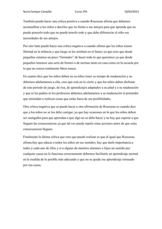 Nuria Campos Campillo Curso 2ºA 10/03/2015
También puedo hacer una crítica positiva a cuando Rousseau afirma que debemos
acostumbrar a los niños a decirlos que no frente a sus antojos para que aprenda que no
puede poseerlo todo que no puede tenerlo todo y que debe diferenciar el niño sus
necesidades de sus antojos.
Por otro lado puedo hacer una crítica negativa a cuando afirma que los niños tienen
libertad en la infancia y que luego se les arrebata en el futuro ya que creo que desde
pequeños estamos un poco “limitados” de hacer todo lo que queremos ya que desde
pequeños tenemos una serie de limites o de normas tanto en casa como en la escuela por
lo que no somos totalmente libres nunca.
En cuanto dice que los niños deben en su niñez tener su tiempo de maduración y no
debemos adelantarnos a ella, creo que está en lo cierto y que los niños deben disfrutar
de este periodo de juego, de risa, de aprendizajes adaptados a su edad y a su maduración
y que ni los padres ni los profesores debemos adelantarnos a su maduración ni pretender
que entiendan o realicen cosas que están fuera de sus posibilidades.
Otra crítica negativa que se puede hacer a otra afirmación de Rousseau es cuando dice
que a los niños no se los debe castigar, ya que hay ocasiones en la que los niños deben
ser castigados para que aprendan a que algo no se debe hacer y no hay que esperar a que
lleguen las consecuencias ya que tal vez puede repetir estas acciones antes de que estas
consecuencias lleguen.
Finalmente la última crítica que creo que puedo realizar es que al igual que Rousseau
afirma hay que educar a todos los niños en sus sentidos, hay que darle importancia a
todos y cada uno de ellos y si a alguno de nuestros alumnos o hijos un sentido por
cualquier causa no le funciona correctamente debemos facilitarle un aprendizaje normal
en la medida de lo posible más adecuado y que no se quede ese aprendizaje retrasado
por esa causa.
 