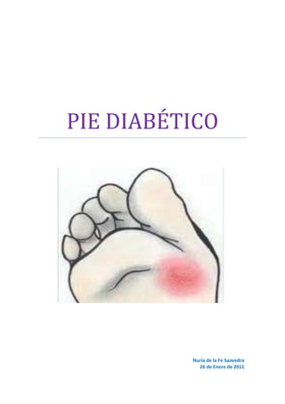 PIE DIABÉTICONuria de la Fe Saavedra26 de Enero de 2011<br />INDICE<br />INTRODUCCIÓN…………………………………………………………………………………. 2<br />EPIDEMIOLOGÍA………………………………………………………………………………... 3<br />IMPACTO ECONÓMICO DEL PIE DIABÉTICO……………………………………….. 4<br />ETIOLOGÍA………………………………………………………………………………………... 4<br />CLÍNICA…………………………………………………………………………………………….. 8<br />IDENTIFICACIÓN DE PACIENTES CON RIESGO………………………………….... 9<br />DIAGNÓSTICO…………………………………………………………………………..……….. 10<br />PREVENCIÓN…………………………………………………………………………………….. 11<br />TRATAMIENTO………………………………………………………………………………….. 12<br />CONCLUSIONES………………………………………………………………………...……….. 15<br />BIBLIOGRAFÍA………………………………………………………………………………..….. 15<br />INTRODUCCION<br />Empezamos con algo tan simple como definir cada palabra de nuestro tema de trabajo:<br />Pie: parte de la anatomía animal que se utiliza para la locomoción.<br />Diabetes: conjunto de trastornos metabólicos que afecta a diferentes órganos y tejidos, dura toda la vida y se caracteriza por un aumento de los niveles de glucosa en la sangre: hiperglucemia. Es causada por varios trastornos, incluyendo la baja producción de la hormona insulina, secretada por las células beta del páncreas (DM tipo 1), o por su inadecuado uso por parte del cuerpo, que repercutirá en el metabolismo de los carbohidratos, lípidos y proteínas (DM tipo 2).<br />Así, se define el pie diabético como una “alteración clínica de base etiopatogénica neuropática e inducida por la hiperglucemia mantenida, en la que con o sin coexistencia de isquemia, y previo desencadenante traumático, produce lesión y/o ulceración del pie”.<br />La diabetes mellitus se caracteriza por la presencia de hiperglucemia, que si se mantiene a largo plazo da lugar a  las temidas complicaciones microvasculares, la retinopatía, la nefropatía y la neuropatía. Además, es un factor de riesgo cardiovascular establecido. Todas estas complicaciones pueden ocurrir de forma simultánea y resultan sumamente desfavorables para mantener la integridad del pie. El control adecuado metabólico resulta crucial para mantener el aporte de nutrientes y oxigenación de los tejidos y el sistema inmunitario para defenderse de las infecciones. Para lograr evitar la aparición de complicaciones relacionadas con la diabetes es necesario alcanzar un control metabólico multifactorial simultáneo, incluyendo unos valores considerados de bajo riesgo de glucemias, HbA1c, colesterol LDL, HDL, y triglicéridos, presión arterial, y estilo de vida saludable que incluye la alimentación saludable, la realización de actividad física regular y la deshabituación del tabaquismo y debe considerarse la antiagregación. <br />De todas las complicaciones tardías de la diabetes, probablemente las que se pueden prevenir mejor son las relacionadas con los problemas  en los pies. El desarrollo de las úlceras en los pies suele ser el resultado de la forma de atender a los pacientes o de la forma como se cuidan de sí mismos.<br />EPIDEMIOLOGÍA<br />Según datos de la OMS y la Federación Internacional de Diabetes, el número de personas con diabetes se está incrementando de manera epidémica en todo el mundo, y España no escapa en absoluto a esto. Así, en lo que respecta a la enfermedad a nivel mundial, se ha declarado que la diabetes constituirá una de las epidemias del siglo XXI. <br />Los datos objetivos actuales demuestran un aumento paulatino de la prevalencia de DM en nuestro país, aumento que se da en ambos sexos y especialmente importante en los grupos de mayor edad, acompañándose también de un aumento de la prevalencia de obesidad.<br />Estudios concretos de prevalencia global de diabetes de base poblacional demuestran que la prevalencia ha aumentado considerablemente en las dos últimas décadas, y se sitúa actualmente en tasas cercanas al 12%. Además, en algunas zonas como nuestras islas Canarias, se han detectado prevalencias aún más altas, del 13-14%, confirmadas  en dos estudios independientes: el de Guía y el de Telde. En efecto, las prevalencias de DM2 más altas detectadas hasta la actualidad en España, y también en Europa, corresponden a las observadas en varios estudios en las islas Canarias.<br />La OMS en 1995 definió el pie diabético como un síndrome resultante de la interacción de factores sistémicos (angiopatía, neuropatía e infección) y factores ambientales (modo de vida, higiene, calzado, etc). Así, estos factores pueden actuar favoreciendo la aparición, el desarrollo y la perpetuación de las lesiones del pie diabético.<br />Se ha calculado que un 15% de los pacientes con diabetes desarrollarán problemas en sus pies a lo largo de su evolución. Se calcula que la prevalencia de los problemas de pie en el diabético está en torno al 10% afectando con mayor frecuencia a la población de entre 45 y 65 años. Estos problemas y en concreto las ulceraciones, son la causa de un 6-20% de sus ingresos hospitalarios.<br />La polineuropatía periférica diabética, que es un componente etiológico fundamental de los problemas en el pie, tiene una prevalencia en nuestro país del 13% para la DM1 y del 24% en la DM2, siendo aumentada en los grupos de mayor edad.<br />La gravedad de las complicaciones del pie en el diabético se deben al elevado riesgo e incidencia de amputaciones (85%). Los sujetos con diabetes tienen 10 veces más posibilidades de sufrir una amputación no traumática que la población homóloga no diabética.<br />Por tanto las úlceras en el pie diabético generan un elevado coste para el paciente y la sociedad. Para los pacientes suponen sufrimiento, incapacidad, disminución de la calidad de vida, riesgo de pérdida del miembro afectado y aumento de la mortalidad. Para la sociedad es un elevado coste por incapacidad laboral y por la utilización de los recursos del sistema de salud.<br />IMPACTO ECONÓMICO DEL PIE DIABÉTICO<br />Los gastos asociados a la DM son desproporcionados respecto a su prevalencia, siendo además las complicaciones crónicas las principales fuentes de gasto. Así, los costes varían dependiendo del país analizado, el sistema de salud, o inclusión de complicaciones crónicas o no, pero tienen en común que supera el 5% del gasto sanitario del país, con un gasto per cápita entre 3-6 veces mayor que el gasto de sujetos no diabéticos. Además, la diabetes encarece cualquier otro tratamiento debido a otra enfermedad actuando como factor de comorbilidad y prolongando la estancia hospitalaria. <br />La presencia de complicaciones crónicas micro o macrovasculares incrementa el coste del manejo de estos pacientes 3,5 veces.<br />ETIOLOGÍA<br />Infección La aparición de un pie diabético se debe a la suma de complicaciones crónicas micro y macrovasculares. <br />VasculopatíaPie diabéticoÚlceraAmputaciónNeuropatía<br />Deformidad<br />La polineuropatía periférica diabética es una complicación crónica frecuente que produce disminución de la sensibilidad superficial y profunda; la pérdida de la propiocepción es lo que facilita los traumatismos y altera las presiones plantares dando lugar a zonas de hiperpresión y cizallamiento con formación de hiperqueratosis (callos) y úlceras (mal perforante plantar).<br />La enfermedad vascular periférica genera la obstrucción de las arterias dando lugar a disminución del riego, con necrosis tisular, favoreciendo la ulceración. Además, interfiere con el aporte de nutrientes y de elementos de defensa del huésped frente a la infección. Por otro lado, dificulta la llegada a la zona afectada de los antibióticos.<br />Finalmente, una vez que se pierde la protección de la piel por la presencia de úlceras, se facilita la infección, que favorece la destrucción tisular y agrava el pronóstico de la lesión.<br />Por tanto, en la fisiopatología del pie diabético podemos diferenciar tres tipos de factores de riesgo:<br />Predisponentes: que llevan al paciente diabético a una situación de riesgo de presentar la lesión.<br /> Desencadenantes o precipitantes: que provocan la aparición de la úlcera.<br /> Agravantes o perpetuantes: que retrasan la cicatrización y conducen a la aparición de complicaciones.<br />Los factores predisponentes dan lugar a un pie vulnerable, con un alto riesgo de lesión, y entre estos encontramos factores primarios y secundarios.<br />Factores primarios.<br />Neuropatía<br />Las úlceras más frecuentes son las neuropáticas (45-60%), luego las neuroisquémicas y las menos frecuentes las puramente isquémicas. Por tanto, está implicada en la fisiopatología de la úlcera en un 80-90% de los casos. Ésta afecta a las fibras nerviosas sensitivas, motoras y autonómicas, produciendo diferentes manifestaciones en el pie.<br />La afectación sensitiva disminuye tanto la sensibilidad profunda (sentido de la posición de los dedos) como la superficial (táctil, térmica y dolorosa) y, por tanto, la capacidad del sujeto de sentir una agresión en el pie (zapatos muy ajustados, cuerpo extraño dentro del zapato, caminar sobre superficie con demasiada temperatura, sobrecarga de presión y microtraumatismos). De esta manera el paciente no podrá advertir la lesión ni poner en marcha mecanismos de defensa para evitarla.<br />La afectación motora ocasiona una pérdida del tono y atrofia de la musculatura intrínseca del pie, produciendo desequilibrios y alteraciones que luego se traducen en deformidades en los pies (pie en garra, dedos martillo, etc) que incrementan la presión máxima en zonas concretas del pie facilitando el traumatismo y en última instancia conduciendo a la ulceración.<br />Finalmente ocurre la afectación autonómica, que tiene como consecuencia la pérdida de la sudoración del pie, tornándose la piel seca, agrietada y con una marcada tendencia a la hiperqueratosis donde se pueden formar fisuras que son el inicio de una lesión o la puerta de entrada a la infección. Además, la afectación de los nervios simpáticos produce cambios en el flujo sanguíneo y aumento de la resorción ósea y osteoporosis. Traumatismos repetitivos en un pie neuropático con el esqueleto debilitado provocan fracturas, subluxaciones, colapso articular y deformidades. Esto ha sido implicado como uno  de los factores etiológicos en el desarrollo de la neuropatía de Charcot.<br />Macroangiopatía<br />La afectación arteriosclerótica de los vasos de mediano y gran calibre tiene en el paciente con diabetes predilección por las arterias geniculares de la pierna, es bilateral y segmentaria. Es 4 veces más frecuente en los hombres y 8 veces en las mujeres con diabetes que la encontrada en la población general de similar edad.<br />Algo característico en el paciente diabético es la calcificación de la  capa media, lo cual altera la forma de la onda de pulso y eleva falsamente la presión del tobillo y el índice tobillo-brazo.<br />Factores secundarios<br />Artropatía<br />La causa más frecuente de artropatía neuropática es la diabética, afectando a un 5-10% de estos pacientes. La denervación osteoarticular origina una desestabilización articular dando lugar a un mal reparto de cargas y traumatismos repetidos, lo que desencadena fragmentación, degeneración por sobrecarga del cartílago e incluso erosión del hueso.<br />Nivel socioeconómico<br />La situación social, familiar y el nivel cultural del paciente deficiente se han relacionado con un mayor riesgo en la formación de úlceras y de amputación.<br />Malos hábitos de higiene, no aceptación de la enfermedad, escaso interés por la información, demora en la consulta por la aparición de lesiones iniciales y el deficiente respaldo familiar implican no sólo una mayor incidencia de las lesiones y complicaciones, sino también una peor evolución de las mismas.<br />Factores precipitantes<br />Los factores clave en el proceso de ulceración son: el nivel de respuesta sensitiva, la capacidad de los tejidos para resistir la alteración neuropática, y el tipo, la magnitud y la duración del estrés o la presión aplicados.<br />Factores extrínsecos <br />Los traumatismos mecánicos, bien por impacto intenso localizado que lesiona la piel (por ejemplo pisar un clavo), bien por presión ligera y sostenida que provoca una necrosis isquémica (zapatos mal ajustados por ejemplo), son los principales factores que en un pie vulnerable generan lesión.<br />También los traumatismos térmicos y químicos pueden producir lesión.<br />Factores intrínsecos<br />Cualquier deformidad en el pie o limitación de la movilidad articular condiciona un aumento de la presión dando lugar a callosidades, que son lesiones pre-ulcerosas. La mitad de las lesiones del pie asientan previamente sobre callosidades.<br />Factores agravantes<br />El factor más importante en el mantenimiento de la úlcera es la infección, que se beneficia por un lado de la ausencia de dolor, lo que favorece el desarrollo insidioso de una celulitis extensa o de un absceso, y por otro lado, la hiperglucemia mantenida, que altera los mecanismos inmunitarios, sobre todo la inmunidad celular, y facilita la infección. Además, la isquemia compromete el aporte de oxígeno, nutrientes y antibióticos a la zona ulcerada perpetuando y agravando la lesión.<br />CLÍNICA<br />En el pie debido a neuropatía los síntomas y signos más frecuentes son:<br />Disestesias (calambres), hiperestesias (dolor antes estímulos leves), parestesias (sensación de hormigueo), dolor de predominio nocturno, y anestesia en calcetín.<br />Pie caliente con presencia de pulsos.<br />Piel rosada con venas del dorso del pie distendidas.<br />Callosidades.<br />Úlceras no dolorosas localizadas en zonas de hiperpresión (cabeza de metatarsianos y pulpejos de los dedos) rodeadas por zona hiperqueratosa.<br />La ausencia o disminución de la sensibilidad se considera una situación de alto riesgo para la lesión y amputación del pie.<br />En el pie debido a isquemia el paciente puede presentar:<br />Claudicación intermitente: dolor en pie (obstrucción de las arterias tibioperoneas), dolor en pantorrilla (obstrucción femoral superficial), dolor en nalgas, cadera o muslo (obstrucción en la aortoilíaca).<br />Dolor nocturno o en reposo que cede con el declive.<br />Pie frío con ausencia de pulsos.<br />Piel brillante con ausencia de pelo y cornificación de uñas.<br />Palidez al elevar el miembro y retraso del llenado venoso.<br />Úlceras dolorosas con áreas necróticas.<br />Gangrena.<br />IDENTIFICACIÓN DE PACIENTES CON RIESGO<br />Primero citar los principales factores de riesgo para desarrollar lesiones en el pie diabético:<br /> Edad avanzada o tiempo de evolución superior a 10 años.<br />Ausencia de sensibilidad.<br />Vasculopatía periférica.<br />Deformidad o hiperqueratosis en el pie.<br />Movilidad articular disminuida.<br />Obesidad.<br />Disminución de la visión (retinopatía diabética avanzada).<br />Mal control metabólico (glucemias elevadas).<br />Calzado no adecuado.<br />Antecedentes de ulceración o amputación.<br />Nivel socioeconómico bajo, alcoholismo, aislamiento social o higiene deficiente de los pies.<br />Es necesario conocer e identificar estos factores para estratificar el riesgo de los pacientes y desarrollar un adecuado programa de prevención del pie diabético y de sus consecuencias (lesiones y amputaciones). A continuación se expone de manera sencilla una estratificación de riesgo y frecuencia de revisiones del paciente con diabetes.<br />RiesgoSensibilidad alteradaDeformidad/callosÚlcera/amputación previaRevisiones0NoNoNoanual1Si NoNo6 meses2Si SiNo3 meses3Si siSimensual<br />DIAGNÓSTICO<br />Ante todo paciente con diabetes debemos recoger todos los factores de riesgo, que citamos anteriormente, para desarrollar lesiones en el pie. La exploración debe de forma mínima incluir: <br />Inspección para detectar deformidades, callosidades y lesiones agudas y valorar el grado de cuidado.<br />Palpación valorando temperatura, grado de sequedad, edema y pulsos periféricos.<br />Exploración de la sensibilidad:<br />- Superficial: táctil (con algodón y agujas) o térmica (con metal).<br />- Profunda (vibratoria): mediante monofilamentos (la pérdida de sensación a la presión con el monofilamento de 5,07 indica la pérdida de sensación dolorosa de protección) y diapasón de 128 Hz o graduado de Ridel. <br />- Reflejos osteotendinosos.<br />Calzado: tipo, material utilizado, suela, deformidades, etcétera.<br />Exploración de la vasculopatía periférica: índice tobillo-brazo medido en Doppler.<br />En caso de ulceración con infección deberemos tomar muestras de zonas profundas de la ulceración (por raspado) tras desbridación para estudio microbiológico y antibiograma. En caso de sepsis será necesario tomar hemocultivos.<br />Si sospechamos la presencia de osteomielitis:<br />Puede ser útil para identificar el germen responsable obtener muestras por aspiración con aguja.<br />Radiografía simple: útil para su diagnóstico aunque no sirve para su detección precoz. La normalidad no excluye la osteomielitis.<br />Para identificar lesiones osteolíticas precoces es más sensible la resonancia magnética. Permite diferenciar la osteomielitis de la artropatía de Charcot.<br />Exploraciones complementarias<br />Para el estudio de la neuropatía periférica podemos utilizar: biotensiómetro, estudio electrofisiológico y sistemas automatizados de medición de presiones plantares.<br />El diagnóstico del grado de neuropatía periférica se basa en los índices Neuropathy Symptom Score (NSS) y Neurological Disability Score (NDS).<br />Por otra parte para el estudio de la enfermedad vascular periférica utilizaremos: oscilometría, doppler, presión sistólica en el dedo grueso o presión transcutánea de oxígeno en el dorso del pie, pletismografía y la arteriografía por sustracción.<br />El diagnóstico de la vasculopatía periférica se basará en la exploración clínica comentada, uso del índice tobillo-brazo y arteriografía por sustracción. Importante que antes de realizar cualquier técnica de revascularización será necesario realizar la arteriografía para conocer el grado de afectación del territorio vascular.<br />PREVENCIÓN<br />Todo paciente diabético debe conocer la importancia del cuidado diario de los pies. En pacientes de riesgo de grados 2 y 3, además, es necesario además una educación específica sobre el cuidado de los mismos, realizar revisiones frecuentes por personal especializado y considerar en algunos casos zapatos especiales, plantillas, etc.<br />Programa de atención para la prevención de las lesiones en el pie diabético<br />Pie de bajo riesgo (grado 0 y 1)<br />Realizaremos al menos una exploración anual del pie diabético que incluya:<br />Forma y deformidad del pie, rigidez articular y calzado.<br />Estado de la piel del pie.<br />Pulsos periféricos y maleolar (preferible medir el índice tobillo-brazo).<br />Sensibilidad táctil, vibratoria y dolorosa (utilizar los índices NSS y NDS)<br />Antecedentes de problemas en el pie y de movilidad que impidan el cuidado de los pies.<br />Cuidados del pie y conocimiento de los mismos.<br />Educación para autocuidados.<br />Pie de riesgo alto (grados 2 y 3)<br />Hay que:<br />Señalar con claridad el riesgo en la historia clínica.<br />Explorar los pies en cada visita.<br />Identificar la necesidad de consulta por otras especialidades.<br />Proporcionar educación para el autocuidado.<br />Asegurarse de que las personas mayores o con problemas reciben la ayuda adecuada para el cuidado diario.<br />Obtener el mejor control metabólico.<br />TRATAMIENTO<br />Se trata de un tratamiento complejo y debe ser multidisciplinar. A continuación resumimos el enfoque terapéutico teniendo como base la fisiopatología de la lesión.<br />PIE NEUROPÁTICO: en primer lugar en los pacientes que presentan síntomas positivos el principal objetivo será controlar el dolor neuropático. En la mayor parte de las ocasiones este dolor es invalidante y disminuye la calidad de vida de los pacientes.<br />Pie doloroso agudo: consideramos esta situación ante la presencia de disestesias o parestesias de comienzo agudo con una duración de la clínica inferior a 12 meses. Esta situación suele ser autolimitada y aparece en sujetos diabéticos con un tiempo de evolución de la DM de 3 años o menos. Se tratará con analgésicos menores como ácido acetil-salicílico, paracetamol, codeína…<br />Piel doloroso crónico: se trata de una clínica de dolor con comienzo generalmente insidioso y de duración mayor de un año, persistente durante años y que frecuentemente recidiva. Suele afectar a pacientes con tiempo de evolución de la DM superior a 3 años. En este caso diferenciamos: <br />- dolor parestésico: sensación de pinchazo por agujas, paso de electricidad o sensación de corte y puede tratarse con uno o la combinación de los siguientes fármacos: amitriptilina, carbamacepina, gabapentina, pregabalina.<br />- dolor disestésico: sensación de quemazón, hormigueo o dolor inducido por contacto de objetos que no producen dolor y lo tratamos con crema de capsaicina, o gabapentina.<br />- dolor muscular: sordo, profundo, con calambres o espasmos, y que se trata con ejercicio físico regular, calzado adecuado y relajantes musculares como diacepam.<br />En segundo lugar deberemos utilizar diferentes dispositivos ortopédicos para conseguir descargar las zonas de hiperpresión con el fin de curar las úlceras neuropáticas o evitar su aparición.<br />PIE ISQUÉMICO: su tratamiento es similar al de la afectación de otros territorios que incluye corrección agresiva de todos los factores de riesgo cardiovascular (tabaquismo, dislipemia…) y realizar ejercicio físico aeróbico regular (paseo mínimo de 1hora/día).<br />El tratamiento farmacológico incluye: aspirina o clopidogrel, que se pueden dar solos o combinados.<br />Las indicaciones de cirugía vascular periférica serían en caso de: dolor isquémico nocturno o en reposo, úlceras que no responden al tratamiento médico habitual, gangrena incipiente y claudicación intermitente grave (< 100m). <br />La angioplastia transcutánea puede ser beneficiosa si las lesiones obstructivas son proximales.<br />ULCERACIONES: deberemos utilizar algún sistema de clasificación de las mismas para orientar su enfoque terapéutico, como la clasificación de Wagner que incluye 5 grados:<br />1: úlcera superficial.<br />2: úlcera profunda.<br />3: tendinitis, osteomielitis y absceso.<br />4: gangrena de dedos o talón.<br />5: gangrena del pie.<br />Así, toda úlcera de grado 1 y 2 sin afectación sistémica o con celulitis inferior a 2cm puede ser tratada ambulatoriamente.<br />En las lesiones neuropáticas es necesaria la descarga y la eliminación de la hiperqueratosis o “callo”. Todo tejido desvitalizado deberá ser recortado y eliminado.<br />La antibioterapia empírica será la siguiente: lesiones de grado 1 y 2 serán tratadas con clindamicina 1200-2400 mg p.o./día en 4 tomas o amoxiclavulánico 500mg p.o./8 horas o ciprofloxacina 500/mg p.o./12 horas. En caso de lesiones avanzadas con posibilidad de pérdida del miembro será necesario el ingreso hospitalario e instaurar antibioterapia endovenosa con la asociación de clindamicina y ciprofloxacina o amoxiclavulánico o ceftacidima o monoterapia con imipenem.<br />El tratamiento quirúrgico: en algunas úlceras con zonas necróticas, bordes sucios o recovecos es necesario el amplio desbridamiento quirúrgico. En las lesiones de grado 4 si la gangrena es incipiente se puede intentar la revascularización. En las lesiones avanzadas será necesaria la amputación. Recalcar que hay que intentar siempre amputaciones menores para ofrecer rehabilitación y prótesis más adecuadas.<br />AMPUTACIÓN: Si las medidas preventivas fallan y las curativas no consiguen controlar la infección o en caso de lesiones avanzadas, será necesario amputar. En este caso la rehabilitación del paciente es muy importante para conseguir el mayor grado de independencia funcional y esto se consigue con amputaciones infracondíleas. En algunas ocasiones, edad, grado de dependencia previo o gravedad de la vasculopatía periférica condiciona que esta amputación sea supracondílea. La amputación no debe entenderse como el fracaso terapéutico, sino como una opción más del tratamiento, en ocasiones es el único tratamiento que consigue mejorar la calidad de vida del paciente. Por otra parte, la utilización de diferentes prótesis adaptadas al paciente y al tipo de amputación son fundamentales para mejorar la calidad de vida de estos pacientes.<br />PIE DE CHARCOT: su tratamiento se basa en el reposo y uso de sistemas de inmovilización, aunque no existe un tratamiento definitivo para evitar la progresión de las lesiones osteoarticulares.<br />CONCLUSIONES<br />El interés creciente de los últimos años del pie diabético ha tenido como consecuencia una mejor comprensión de los mecanismos que se interrelacionan para producir úlceras y amputaciones. Un pie neuropático no se ulcera espontáneamente. La combinación de la falta de sensibilidad con otros factores, como las deformidades y la falta de percepción de los traumatismos, provoca pérdidas de continuidad en la piel.  La mejor comprensión de la fisiopatología debería permitir el diseño de programas educativos adecuados para el control y prevención del riesgo. Se ha realizado muchos avances, aunque esto no ha llevado todavía a una reducción universal de las tasas de amputación. Por tanto, todavía se necesita investigar mucho para llevar a la práctica las estrategias que reduzcan el número de ulceraciones y amputaciones, algo particularmente importante en el ámbito de los aspectos psicosociales y conductuales del pie diabético.<br />BIBLIOGRAFÍA<br />Williams Tratado de Endocrinología, 11ª. Edición. Ed. Elsevier<br />Tratado SED de diabetes mellitus. Sociedad española de diabetes. Bases moleculares, clínicas y tratamiento. Gomis, Rovira, Feliu. Ed. Panamericana.<br />La diabetes mellitus en la práctica clínica. F.J. Tébar Massó, F. Jiménez. Ed. Panamericana.<br />Páginas de internet:<br />http://es.wikipedia.org/wiki/Pie_diab%C3%A9tico<br />http://www.geosalud.com/diabetesmellitus/piediabetico.htm<br />http://www.piediabetico.net/<br />