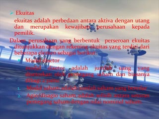  Ekuitas

ekuitas adalah perbedaan antara aktiva dengan utang
dan merupakan kewajiban perusahaan kepada
pemilik.
Dalam perusahaan yang berbentuk perseroan ekuitas
ditunjukkan dengan rekening ekuitas yang terdiri dari
beberapa elemen sebagai berikut:
 Modal disetor
modal disetor adalah jumlah uang yang
disetorkan oleh pemegang saham dan biasanya
dibagi 2 yaitu:
1. Modal saham adalah jumlah saham yang beredar
2. Agio/disagio saham adalah selisih antara setoran
pemegang saham dengan nilai nominal saham.

 