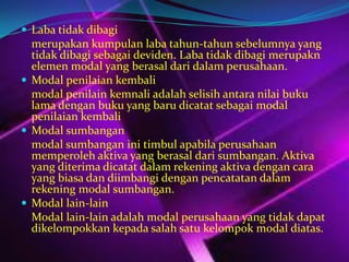  Laba tidak dibagi

merupakan kumpulan laba tahun-tahun sebelumnya yang
tidak dibagi sebagai deviden. Laba tidak dibagi merupakn
elemen modal yang berasal dari dalam perusahaan.
 Modal penilaian kembali
modal penilain kemnali adalah selisih antara nilai buku
lama dengan buku yang baru dicatat sebagai modal
penilaian kembali
 Modal sumbangan
modal sumbangan ini timbul apabila perusahaan
memperoleh aktiva yang berasal dari sumbangan. Aktiva
yang diterima dicatat dalam rekening aktiva dengan cara
yang biasa dan diimbangi dengan pencatatan dalam
rekening modal sumbangan.
 Modal lain-lain
Modal lain-lain adalah modal perusahaan yang tidak dapat
dikelompokkan kepada salah satu kelompok modal diatas.

 