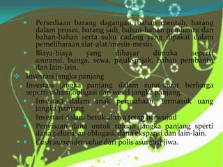 

Persediaan barang dagangan, bahan mentah, barang
dalam proses, barang jadi, bahan-bahan pembantu dan
bahan-bahan serta suku cadang yang dipakai dalam
pemeliharaan alat-alat/mesin-mesin.
 Biaya-biaya
yang
dibayar
dimuka
seperti
asuransi, bunga, sewa, pajak-pajak, bahan pembantu
dan lain-lain.
 Investasi jangka panjang
Investasi jangka panjang dalam surat-surat berharga
seperti saham,obligasi dan wesel jangka panjang.
 Investasi dalam anak perusahaan, termasuk uang
jangka panjang.
 Investasi dalam betuk aktiva tetap berwujud
 Penyisaan dana untuk tujuan jangka panjang sperti
dana pelunasan oblogasi, dana ekspansi dan lain-lain.
 Cash surrender value dari polis asuransi jiwa.

 