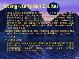 Utang-utang dan Ekuitas
Utang adalah pengorbanan manfaat ekonomis yang akan
timbul dimasa yang akan datang yang disebabkan oleh
kewajiban-kewajiban disaat sekarang dari suatu badan
usaha yang akn dipenuhi dengan mentransfer aktiva atau
memberikan jasa kepada badan usaha lain dimasa yang
akan datang sebagai akibat-akibat dari transaksi-transaksi
yang sudah lalu.
Ekuitas adalah hak milik sisa (residual income) dalam aktiva
suatu badan usaha yang tersisa sesudah dikurangi utang.
 Utang
 Utang lancar
utang lancar adalah utang-utang yang pelunasannya akan
memerlukan
penggunaan
sumber-sumber
yang
digolongkan dalam aktiva lancar atau dengan
menimbulkan suatu utang baru.

 