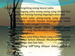 Adapun yang tergolong utang lancar yaitu:
 Utang dagang yaitu utang-utang yang timbul dari
pembelian barang-barang dagangan atau jasa
 Utang wesel yaitu utang-utang yang memakai
bukti-bukti tertulis berupa kesanggupan untuk
membayar pada tanggal tertentu.
 Taksiran utang pajak yaitu jumlah pajak
penghasilan yang diperkirakan untuk laba periode
yang bersangkutan.
 Utang biaya yaitu biaya-biaya yang sudah menjadi
beban tetapi belum dibayar. Misalnya utang gaji,
utang bunga, dan lain-lain.
 Utang utang lain yang dibayar dalam waktu 12
bulan.

 