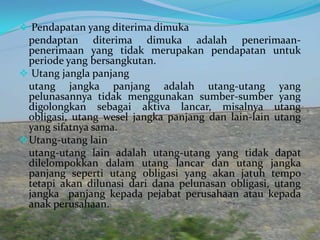  Pendapatan yang diterima dimuka

pendaptan diterima dimuka adalah penerimaanpenerimaan yang tidak merupakan pendapatan untuk
periode yang bersangkutan.
 Utang jangla panjang
utang jangka panjang adalah utang-utang yang
pelunasannya tidak menggunakan sumber-sumber yang
digolongkan sebagai aktiva lancar, misalnya utang
obligasi, utang wesel jangka panjang dan lain-lain utang
yang sifatnya sama.
 Utang-utang lain
utang-utang lain adalah utang-utang yang tidak dapat
dilelompokkan dalam utang lancar dan utang jangka
panjang seperti utang obligasi yang akan jatuh tempo
tetapi akan dilunasi dari dana pelunasan obligasi, utang
jangka panjang kepada pejabat perusahaan atau kepada
anak perusahaan.

 