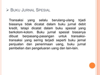  BUKU JURNAL SPESIAL
Transaksi yang selalu berulang-ulang trjadi
biasanya tidak dicatat dalam buku jurnal debit
kredit, tetapi dicatat dalam buku spesial yang
berkolom-kolom. Buku jurnal spesial biasanya
dibuat berpasang-pasangan untuk transaksitransaksi yang sering terjadi seperti buku jernal
penjualan dan penerimaan uang, buku jurnal
pembelian dan pengeluaran uang dan lain-lain.

 