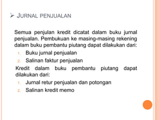  JURNAL PENJUALAN
Semua penjulan kredit dicatat dalam buku jurnal
penjualan. Pembukuan ke masing-masing rekening
dalam buku pembantu piutang dapat dilakukan dari:
1. Buku jurnal penjualan
2. Salinan faktur penjualan
Kredit dalam buku pembantu piutang dapat
dilakukan dari:
1. Jurnal retur penjualan dan potongan
2. Salinan kredit memo

 