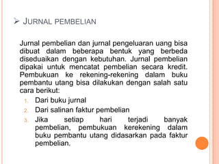  JURNAL PEMBELIAN
Jurnal pembelian dan jurnal pengeluaran uang bisa
dibuat dalam beberapa bentuk yang berbeda
diseduaikan dengan kebutuhan. Jurnal pembelian
dipakai untuk mencatat pembelian secara kredit.
Pembukuan ke rekening-rekening dalam buku
pembantu utang bisa dilakukan dengan salah satu
cara berikut:
1. Dari buku jurnal
2. Dari salinan faktur pembelian
3. Jika
setiap
hari
terjadi
banyak
pembelian, pembukuan kerekening dalam
buku pembantu utang didasarkan pada faktur
pembelian.

 