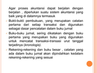 





Agar proses akuntansi dapat berjalan dengan
berjalan , diperlukan suatu sistem akuntansi yang
baik yang di dalamnya termasuk
Bukti-bukti pembukuan, yang merupakan catatan
pertama dari setiap transaksi dan digunakan
sebagai dasar pencatatan dalam buku jurnal
Buku-buku jurnal, sering dikatakan dengan buku
pertama yang merupakan buku yang digunakan
untuk mencatat transaksi-transasi urut tanggal
terjadinya (kronologis).
Rekening-rekening dan buku besar , catatan yang
ada dalam buku jurnal akan dipindahkan kedalam
rekening-rekening yang sesuai

 