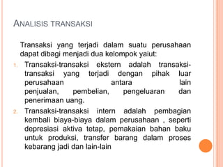 ANALISIS TRANSAKSI

1.

2.

Transaksi yang terjadi dalam suatu perusahaan
dapat dibagi menjadi dua kelompok yaiut:
Transaksi-transaksi ekstern adalah transaksitransaksi yang terjadi dengan pihak luar
perusahaan
antara
lain
penjualan,
pembelian,
pengeluaran
dan
penerimaan uang.
Transaksi-transaksi intern adalah pembagian
kembali biaya-biaya dalam perusahaan , seperti
depresiasi aktiva tetap, pemakaian bahan baku
untuk produksi, transfer barang dalam proses
kebarang jadi dan lain-lain

 