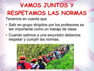 VAMOS JUNTOS Y
RESPETAMOS LAS NORMAS
Tenemos en cuenta que
● Salir en grupo dirigidos por los profesores es
tan importante como un trabajo de clase.
● Cuando salimos a una excursión debemos
respetar y cumplir las normas.
 