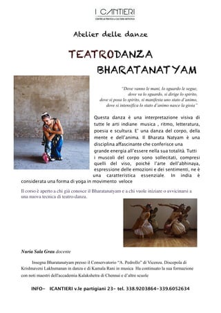 Atelier delle danze


                          TEATRODANZA
                              BHARATANATYAM
                                                       “Dove vanno le mani, lo sguardo le segue,
                                                           dove va lo sguardo, si dirige lo spirito,
                                           dove si posa lo spirito, si manifesta uno stato d’animo,
                                              dove si intensifica lo stato d’animo nasce la gioia”

                                 Questa danza è una interpretazione visiva di
                                 tutte le arti indiane: musica , ritmo, letteratura,
                                 poesia e scultura. E’ una danza del corpo, della
                                 mente e dell’anima. Il Bharata Natyam è una
                                 disciplina affascinante che conferisce una
                                 grande energia all’essere nella sua totalità. Tutti
                                 i muscoli del corpo sono sollecitati, compresi
                                 quelli del viso, poiché l’arte dell’abhinaya,
                                 espressione delle emozioni e dei sentimenti, ne è
                                 una caratteristica essenziale. In india è
considerata una forma di yoga in movimento veloce

Il corso è aperto a chi già conosce il Bharatanatyam e a chi vuole iniziare o avvicinarsi a
una nuova tecnica di teatro-danza.




Nuria Sala Grau docente

     Insegna Bharatanatyam presso il Conservatorio “A. Pedrollo” di Vicenza. Discepola di
Krishnaveni Lakhsmanan in danza e di Kamala Rani in musica Ha continuato la sua formazione
con noti maestri dell'accademia Kalakshetra di Chennai e d’altre scuole


     INFO- ICANTIERI v.le partigiani 23- tel. 338.9203864-339.6052634
 