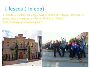 Illescas (Toledo)
J' habite à Illescas, un village dans le centre de Espagne. Illescas est
grand, beau et aussi est à côté de Madrid et Toledo.
Dans ma village j'ai beaucoup amis.
 