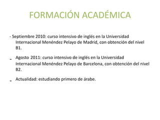 FORMACIÓN ACADÉMICA

- Septiembre 2010: curso intensivo de inglés en la Universidad
    Internacional Menéndez Pelayo de Madrid, con obtención del nivel
    B1.

-   Agosto 2011: curso intensivo de inglés en la Universidad
    Internacional Menéndez Pelayo de Barcelona, con obtención del nivel
    B2.

-   Actualidad: estudiando primero de árabe.
 