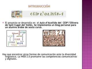 El proyecto se desarrolla en el Aula d’Acollida del CEIP l’Olivera de Sant Cugat del Vallès. Se implementa un blog personal para un alumno árabe de sexto curso . Hay que encontrar otras formas de comunicación ante la diversidad lingüística. La WEB 2.0 promueve las competencias comunicativas y digitales.