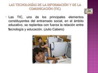 Las TIC, uno de los principales elementos constituyentes del entramado social, en el ámbito educativo, se replantea con fuerza la relación entre tecnología y educación. (Julio Cabero) 