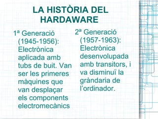 LA HISTÒRIA DEL HARDAWARE  1ª Generació (1945-1956): Electrònica aplicada amb tubs de buit. Van ser les primeres màquines que van desplaçar els components electromecànics  . 2ª Generació (1957-1963): Electrònica desenvolupada amb transitors, i va disminuï la gràndaria de l’ordinador. 