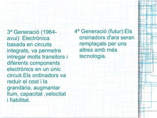 4ª Generació (futur):Els orsinadors d'ara seran remplaçats per uns altres amb més tecnologia. 3ª Generació (1964-avui): Electrònica basada en circuits integrats, va permetre intregar molts transitors i diferents components electrònics en un únic circuit.Els ordinadors va reduir el cost i la grandària, augmantar llum, capacitat ,velocitat i fiabilitat. 