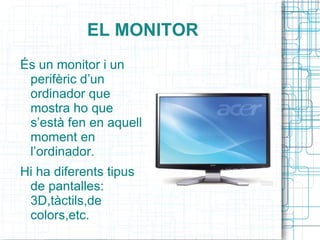 EL MONITOR És un monitor i un perifèric d’un ordinador que mostra ho que s’està fen en aquell moment en l’ordinador. Hi ha diferents tipus de pantalles: 3D,tàctils,de colors,etc. 