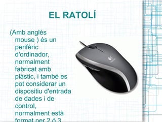 EL RATOLÍ (Amb anglès mouse ) és un perifèric d'ordinador, normalment fabricat amb plàstic, i també es pot considerar un dispositiu d'entrada de dades i de control, normalment està format per 2 ó 3 botons. 