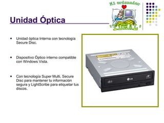 Unidad Óptica  . Unidad óptica Interna con tecnología Secure Disc. Dispositivo Óptico interno compatible con Windows Vista.  Con tecnología Super Multi, Secure Disc para mantener tu información segura y LightScribe para etiquetar tus discos. 