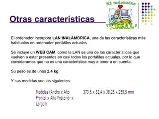 Otras características  . El ordenador incorpora  LAN INALÁMBRICA , una de las características más habituales en ordenador portátiles actuales. Se incluye un  WEB CAM , como la LAN es una de las características que vuelven a estar presentes en casi todos los portátiles actuales, por lo que consideramos que no es una característica muy a tener a en cuenta.  Su peso es de unos  2,4 kg . Y sus medidas son las siguientes: 
