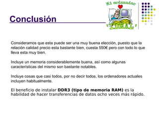 Conclusión  , Consideramos que esta puede ser una muy buena elección, puesto que la relación calidad precio esta bastante bien, cuesta 550€ pero con todo lo que lleva esta muy bien. Incluye un memoria considerablemente buena, así como algunas características del mismo son bastante notables. Incluye cosas que casi todos, por no decir todos, los ordenadores actuales incluyen habitualmente.  El beneficio de instalar  DDR3 (tipo de memoria RAM)  es la habilidad de hacer transferencias de datos ocho veces más rápido.  