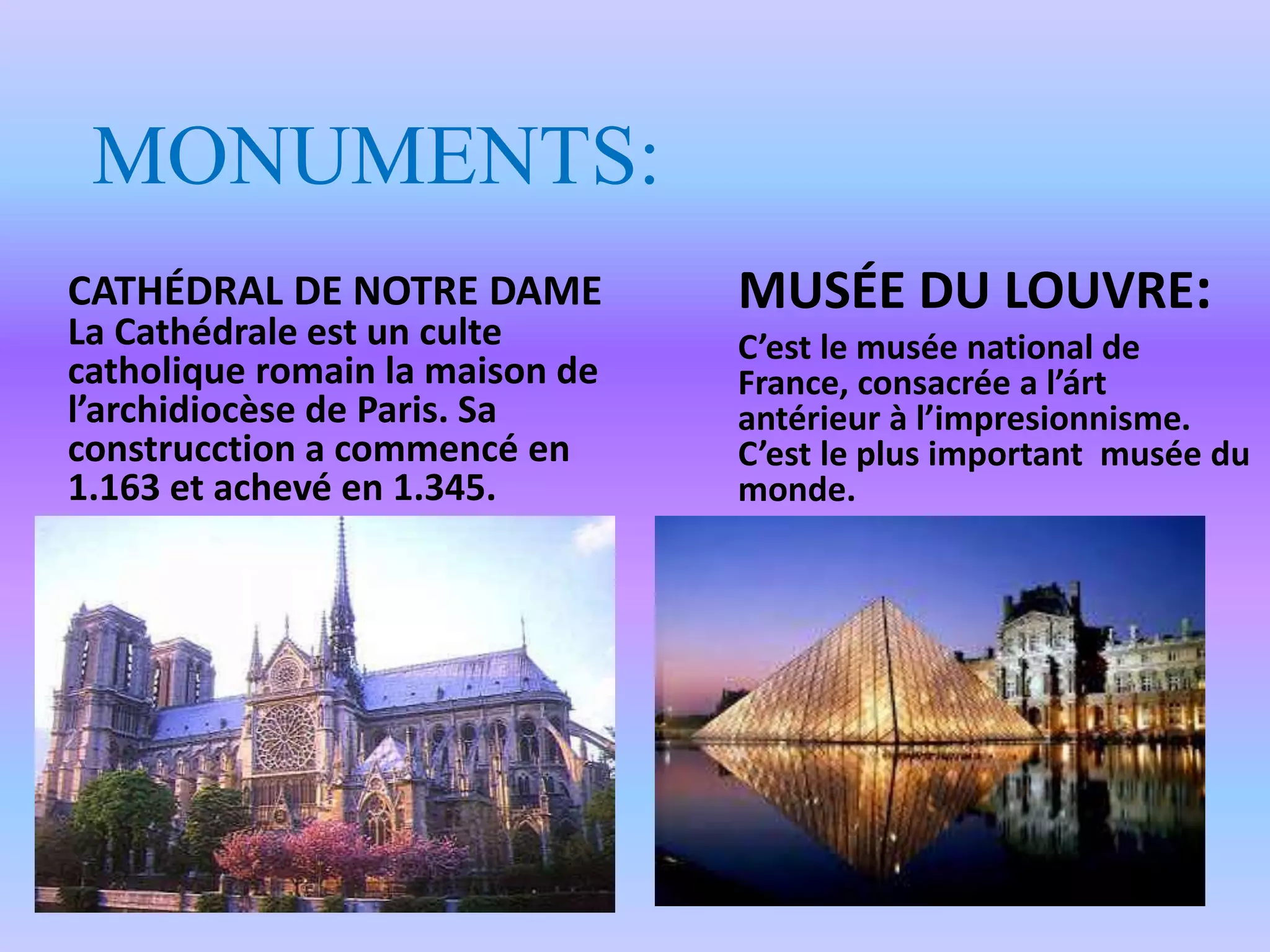 MONUMENTS:
CATHÉDRAL DE NOTRE DAME
La Cathédrale est un culte
catholique romain la maison de
l’archidiocèse de Paris. Sa
construcction a commencé en
1.163 et achevé en 1.345.
MUSÉE DU LOUVRE:
C’est le musée national de
France, consacrée a l’árt
antérieur à l’impresionnisme.
C’est le plus important musée du
monde.