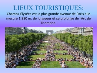 LIEUX TOURISTIQUES:
Champs-Elysées est la plus grande avenue de Paris elle
mesure 1.880 m. de longueur et se prolonge de l’Arc de
Triomphe.
 