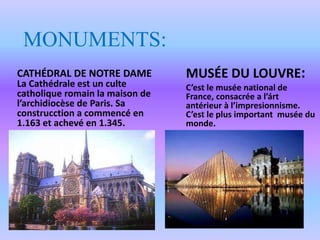 MONUMENTS:
CATHÉDRAL DE NOTRE DAME
La Cathédrale est un culte
catholique romain la maison de
l’archidiocèse de Paris. Sa
construcction a commencé en
1.163 et achevé en 1.345.
MUSÉE DU LOUVRE:
C’est le musée national de
France, consacrée a l’árt
antérieur à l’impresionnisme.
C’est le plus important musée du
monde.
 