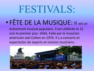 FESTIVALS:
• FÊTE DE LA MUSIQUE: Il est un
événement musical populaire, il est célébrée le 21
Juin le premier jour d’été. Faite par le musicien
américain Joel Cohen en 1976. Il y a concerts et
espectacles de experts et novices musiciens .
 