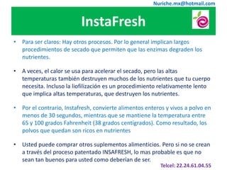 Nuriche.mx@hotmail.com


                          InstaFresh
• Para ser claros: Hay otros procesos. Por lo general implican largos
  procedimientos de secado que permiten que las enzimas degraden los
  nutrientes.

• A veces, el calor se usa para acelerar el secado, pero las altas
  temperaturas también destruyen muchos de los nutrientes que tu cuerpo
  necesita. Incluso la liofilización es un procedimiento relativamente lento
  que implica altas temperaturas, que destruyen los nutrientes.

• Por el contrario, Instafresh, convierte alimentos enteros y vivos a polvo en
  menos de 30 segundos, mientras que se mantiene la temperatura entre
  65 y 100 grados Fahrenheit (38 grados centígrados). Como resultado, los
  polvos que quedan son ricos en nutrientes

• Usted puede comprar otros suplementos alimenticios. Pero si no se crean
  a través del proceso patentado INSAFRESH, lo mas probable es que no
  sean tan buenos para usted como deberían de ser.
                                                          Telcel: 22.24.61.04.55
 