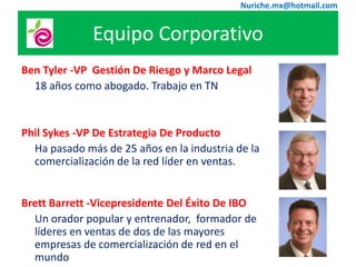 Nuriche.mx@hotmail.com


              Equipo Corporativo
Ben Tyler -VP Gestión De Riesgo y Marco Legal
  18 años como abogado. Trabajo en TN


Phil Sykes -VP De Estrategia De Producto
  Ha pasado más de 25 años en la industria de la
  comercialización de la red líder en ventas.


Brett Barrett -Vicepresidente Del Éxito De IBO
  Un orador popular y entrenador, formador de
  líderes en ventas de dos de las mayores
  empresas de comercialización de red en el
  mundo
 