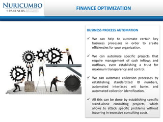 BUSINESS PROCESS AUTOMATION
 We can help to automate certain key
business processes in order to create
efficiencies for your organization.
 We can automate specific projects that
require management of cash inflows and
outflows, even establishing a trust for
maximum transparency and control.
 We can automate collection processes by
establishing standardized ID numbers,
automated interfaces wit banks and
automated collection identification.
 All this can be done by establishing specific
stand-alone consulting projects, which
allows to attack specific problems without
incurring in excessive consulting costs.
FINANCE OPTIMIZATION
 