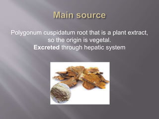 Polygonum cuspidatum root that is a plant extract,
so the origin is vegetal.
Excreted through hepatic system
 
