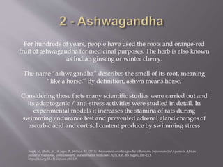 For hundreds of years, people have used the roots and orange-red
fruit of ashwagandha for medicinal purposes. The herb is also known
as Indian ginseng or winter cherry.
The name “ashwagandha” describes the smell of its root, meaning
“like a horse.” By definition, ashwa means horse.
Considering these facts many scientific studies were carried out and
its adaptogenic / anti-stress activities were studied in detail. In
experimental models it increases the stamina of rats during
swimming endurance test and prevented adrenal gland changes of
ascorbic acid and cortisol content produce by swimming stress
Singh, N., Bhalla, M., de Jager, P., & Gilca, M. (2011). An overview on ashwagandha: a Rasayana (rejuvenator) of Ayurveda. African
journal of traditional, complementary, and alternative medicines : AJTCAM, 8(5 Suppl), 208–213.
https://doi.org/10.4314/ajtcam.v8i5S.9
 