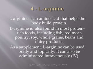 L-arginine is an amino acid that helps the
body build protein.
L-arginine is also found in most protein-
rich foods, including fish, red meat,
poultry, soy, whole grains, beans and
dairy products.
As a supplement, L-arginine can be used
orally and topically. It can also be
administered intravenously (IV).
https://www.mayoclinic.org/drugs-supplements-l-arginine/art-20364681
 