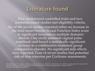 Five randomized controlled trials and two
nonrandomized studies met eligibility criteria.
Six of the seven studies reported either an increase in
the total mean Female Sexual Function Index score
or significant increases in multiple domains
therein. One study assessed vaginal pulse
amplitude and found a statistically significant
increase in a combination treatment group
compared to placebo. No significant side effects
were reported. Four of seven studies had potential
risk-of-bias concerns per Cochrane assessments.
Cieri-Hutcherson, N. E., Jaenecke, A., Bahia, A., Lucas, D., Oluloro, A., Stimmel, L., & Hutcherson, T. C. (2021). Systematic Review of l-Arginine for the
Treatment of Hypoactive Sexual Desire Disorder and Related Conditions in Women. Pharmacy (Basel, Switzerland), 9(2), 71.
https://doi.org/10.3390/pharmacy9020071
 
