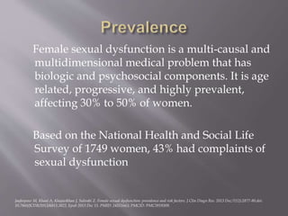 Female sexual dysfunction is a multi-causal and
multidimensional medical problem that has
biologic and psychosocial components. It is age
related, progressive, and highly prevalent,
affecting 30% to 50% of women.
Based on the National Health and Social Life
Survey of 1749 women, 43% had complaints of
sexual dysfunction
Jaafarpour M, Khani A, Khajavikhan J, Suhrabi Z. Female sexual dysfunction: prevalence and risk factors. J Clin Diagn Res. 2013 Dec;7(12):2877-80.doi:
10.7860/JCDR/2013/6813.3822. Epub 2013 Dec 15. PMID: 24551663; PMCID: PMC3919309.
 