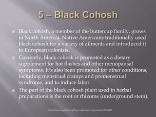  Black cohosh, a member of the buttercup family, grows
in North America. Native Americans traditionally used
black cohosh for a variety of ailments and introduced it
to European colonists.
 Currently, black cohosh is promoted as a dietary
supplement for hot flashes and other menopausal
symptoms. It’s also been promoted for other conditions,
including menstrual cramps and premenstrual
syndrome, and to induce labor.
 The part of the black cohosh plant used in herbal
preparations is the root or rhizome (underground stem).
https://www.mayoclinic.org/drugs-supplements-l-arginine/art-20364681
 