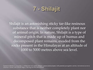 Shilajit is an astonishing sticky tar-like resinous
substance that is neither completely plant nor
of animal origin. In nature, Shilajit is a type of
mineral pitch that is made up of humus and
decomposed plant remains, exuded from the
rocks present in the Himalayas at an altitude of
1000 to 5000 metres above sea level.
Carrasco-Gallardo, C., Guzmán, L., & Maccioni, R. B. (2012). Shilajit: a natural phytocomplex with potential procognitive activity. International journal of
Alzheimer's disease, 2012, 674142. https://doi.org/10.1155/2012/674142
 