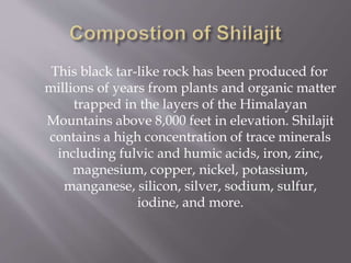 This black tar-like rock has been produced for
millions of years from plants and organic matter
trapped in the layers of the Himalayan
Mountains above 8,000 feet in elevation. Shilajit
contains a high concentration of trace minerals
including fulvic and humic acids, iron, zinc,
magnesium, copper, nickel, potassium,
manganese, silicon, silver, sodium, sulfur,
iodine, and more.
 
