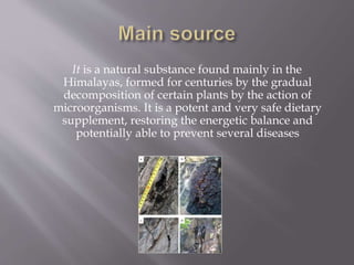 It is a natural substance found mainly in the
Himalayas, formed for centuries by the gradual
decomposition of certain plants by the action of
microorganisms. It is a potent and very safe dietary
supplement, restoring the energetic balance and
potentially able to prevent several diseases
 