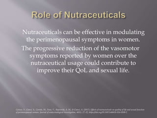 Nutraceuticals can be effective in modulating
the perimenopausal symptoms in women.
The progressive reduction of the vasomotor
symptoms reported by women over the
nutraceutical usage could contribute to
improve their QoL and sexual life.
Caruso, S., Cianci, S., Cariola, M., Fava, V., Rapisarda, A. M., & Cianci, A. (2017). Effects of nutraceuticals on quality of life and sexual function
of perimenopausal women. Journal of endocrinological investigation, 40(1), 27–32. https://doi.org/10.1007/s40618-016-0500-2
 