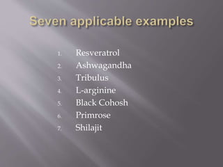 1. Resveratrol
2. Ashwagandha
3. Tribulus
4. L-arginine
5. Black Cohosh
6. Primrose
7. Shilajit
 