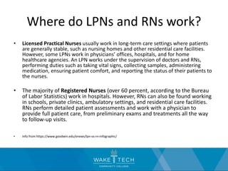 Where do LPNs and RNs work?
• Licensed Practical Nurses usually work in long-term care settings where patients
are generally stable, such as nursing homes and other residential care facilities.
However, some LPNs work in physicians’ offices, hospitals, and for home
healthcare agencies. An LPN works under the supervision of doctors and RNs,
performing duties such as taking vital signs, collecting samples, administering
medication, ensuring patient comfort, and reporting the status of their patients to
the nurses.
• The majority of Registered Nurses (over 60 percent, according to the Bureau
of Labor Statistics) work in hospitals. However, RNs can also be found working
in schools, private clinics, ambulatory settings, and residential care facilities.
RNs perform detailed patient assessments and work with a physician to
provide full patient care, from preliminary exams and treatments all the way
to follow-up visits.
• Info from https://www.goodwin.edu/enews/lpn-vs-rn-infographic/
 