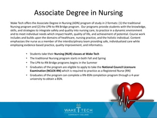 Associate Degree in Nursing
Wake Tech offers the Associate Degree in Nursing (ADN) program of study in 2 formats: (1) the traditional
Nursing program and (2) the LPN-to-RN Bridge program. Our programs provide students with the knowledge,
skills, and strategies to integrate safety and quality into nursing care, to practice in a dynamic environment
and to meet individual needs which impact health, quality of life, and achievement of potential. Course work
includes and builds upon the domains of healthcare, nursing practice, and the holistic individual. Content
emphasizes the nurse as a member of the interdisciplinary team providing safe, individualized care while
employing evidence-based practice, quality improvement, and informatics.
• Students take their Nursing (NUR) classes at Wake Tech
• The traditional Nursing program starts in both Fall and Spring
• The LPN-to-RN Bridge programs begins in the Summer
• Graduates of the program are eligible to apply to take the National Council Licensure
Examination (NCLEX-RN) which is required to practice as a Registered Nurse (RN)
• Graduates of the program can complete a RN-BSN completion program through a 4-year
university to obtain a BSN.
 