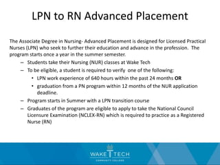 LPN to RN Advanced Placement
The Associate Degree in Nursing- Advanced Placement is designed for Licensed Practical
Nurses (LPN) who seek to further their education and advance in the profession. The
program starts once a year in the summer semester.
– Students take their Nursing (NUR) classes at Wake Tech
– To be eligible, a student is required to verify one of the following:
• LPN work experience of 640 hours within the past 24 months OR
• graduation from a PN program within 12 months of the NUR application
deadline.
– Program starts in Summer with a LPN transition course
– Graduates of the program are eligible to apply to take the National Council
Licensure Examination (NCLEX-RN) which is required to practice as a Registered
Nurse (RN)
 