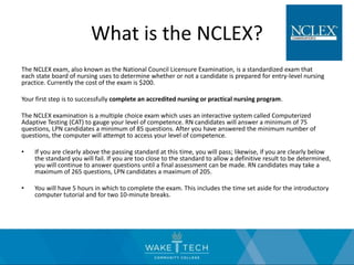 What is the NCLEX?
The NCLEX exam, also known as the National Council Licensure Examination, is a standardized exam that
each state board of nursing uses to determine whether or not a candidate is prepared for entry-level nursing
practice. Currently the cost of the exam is $200.
Your first step is to successfully complete an accredited nursing or practical nursing program.
The NCLEX examination is a multiple choice exam which uses an interactive system called Computerized
Adaptive Testing (CAT) to gauge your level of competence. RN candidates will answer a minimum of 75
questions, LPN candidates a minimum of 85 questions. After you have answered the minimum number of
questions, the computer will attempt to access your level of competence.
• If you are clearly above the passing standard at this time, you will pass; likewise, if you are clearly below
the standard you will fail. If you are too close to the standard to allow a definitive result to be determined,
you will continue to answer questions until a final assessment can be made. RN candidates may take a
maximum of 265 questions, LPN candidates a maximum of 205.
• You will have 5 hours in which to complete the exam. This includes the time set aside for the introductory
computer tutorial and for two 10-minute breaks.
 